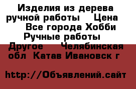 Изделия из дерева ручной работы  › Цена ­ 1 - Все города Хобби. Ручные работы » Другое   . Челябинская обл.,Катав-Ивановск г.